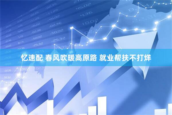 忆速配 春风吹暖高原路 就业帮扶不打烊