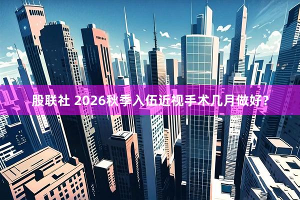 股联社 2026秋季入伍近视手术几月做好？