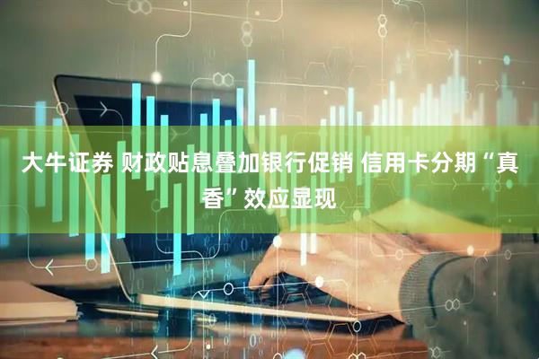 大牛证券 财政贴息叠加银行促销 信用卡分期“真香”效应显现