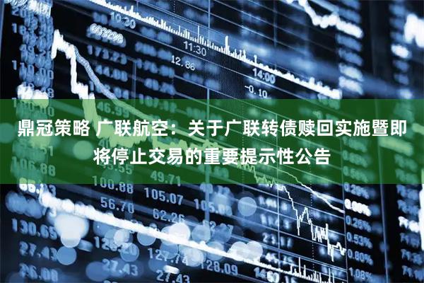 鼎冠策略 广联航空：关于广联转债赎回实施暨即将停止交易的重要提示性公告
