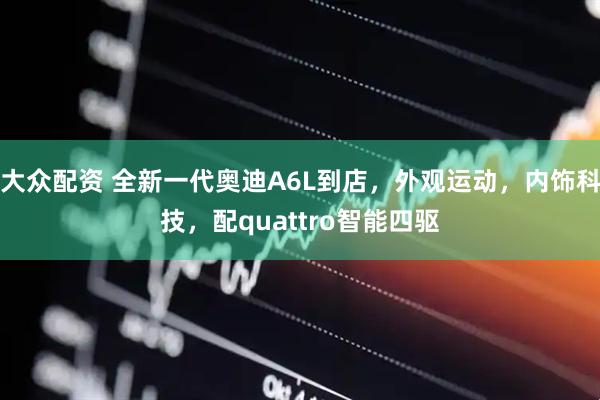 大众配资 全新一代奥迪A6L到店,外观运动,内饰科技,配quattro智能四驱