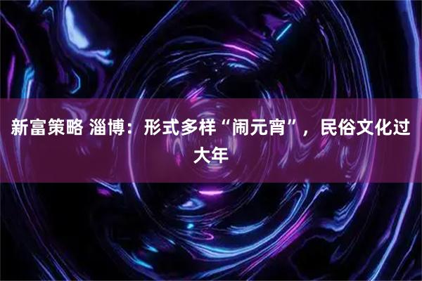 新富策略 淄博：形式多样“闹元宵”，民俗文化过大年