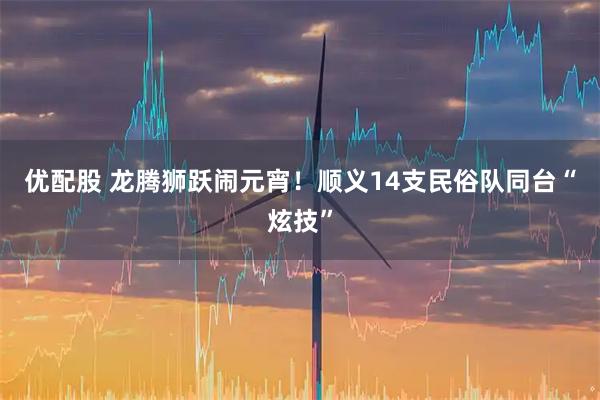 优配股 龙腾狮跃闹元宵！顺义14支民俗队同台“炫技”
