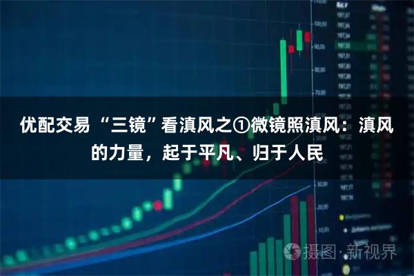 优配交易 “三镜”看滇风之①微镜照滇风：滇风的力量，起于平凡、归于人民