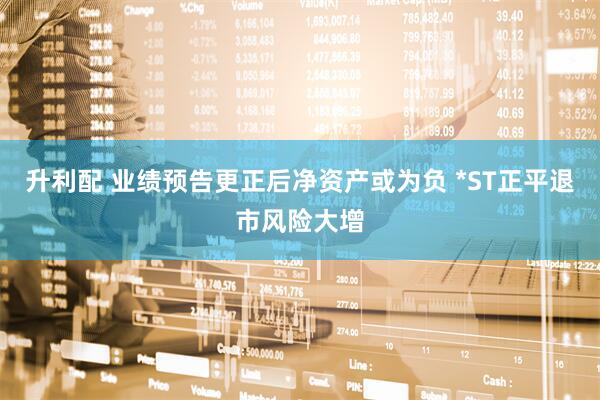 升利配 业绩预告更正后净资产或为负 *ST正平退市风险大增