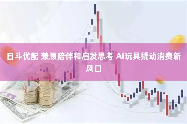 日斗优配 兼顾陪伴和启发思考 AI玩具撬动消费新风口