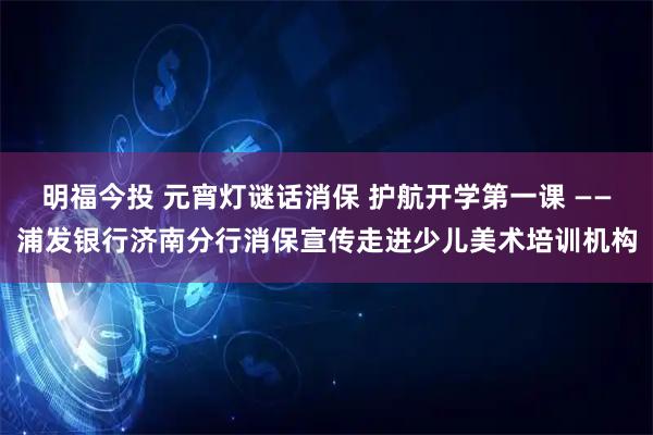 明福今投 元宵灯谜话消保 护航开学第一课 ——浦发银行济南分行消保宣传走进少儿美术培训机构