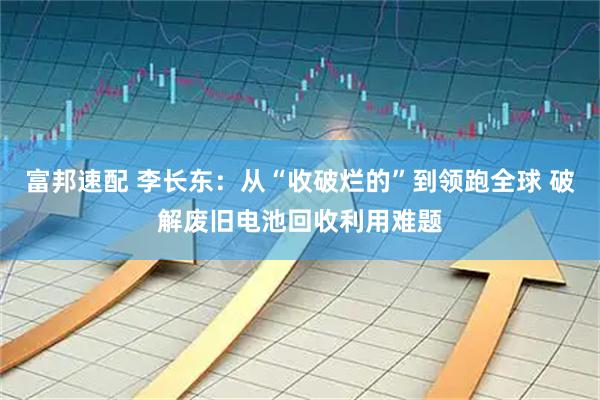 富邦速配 李长东：从“收破烂的”到领跑全球 破解废旧电池回收利用难题