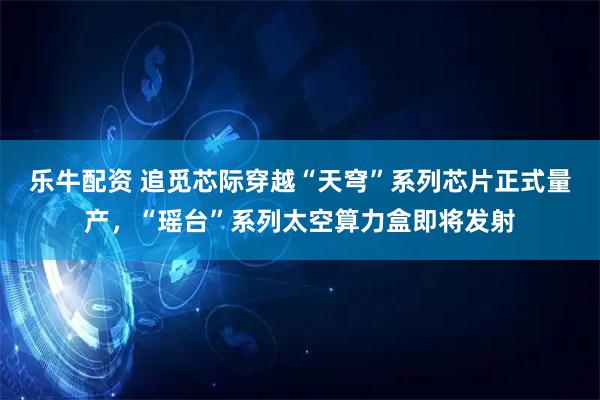 乐牛配资 追觅芯际穿越“天穹”系列芯片正式量产，“瑶台”系列太空算力盒即将发射