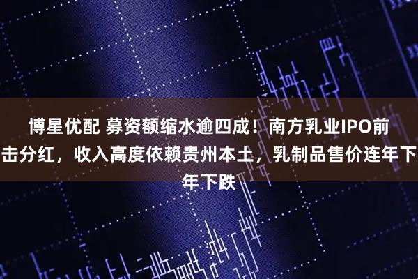博星优配 募资额缩水逾四成！南方乳业IPO前突击分红，收入高度依赖贵州本土，乳制品售价连年下跌