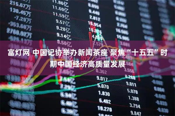 富灯网 中国记协举办新闻茶座 聚焦“十五五”时期中国经济高质量发展