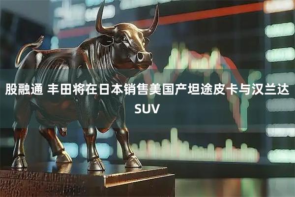 股融通 丰田将在日本销售美国产坦途皮卡与汉兰达SUV