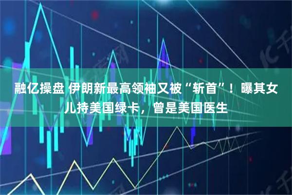 融亿操盘 伊朗新最高领袖又被“斩首”！曝其女儿持美国绿卡，曾是美国医生