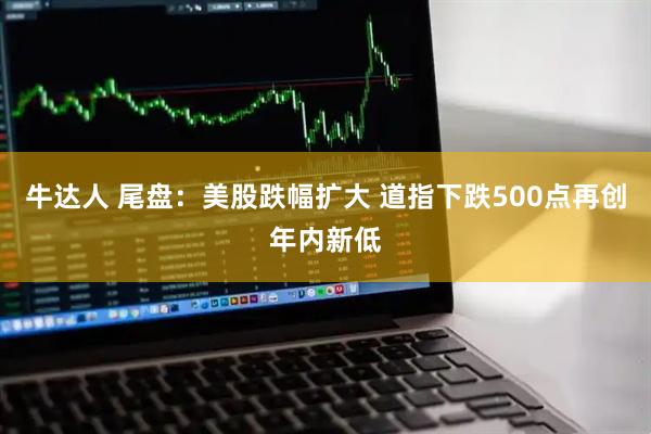 牛达人 尾盘：美股跌幅扩大 道指下跌500点再创年内新低
