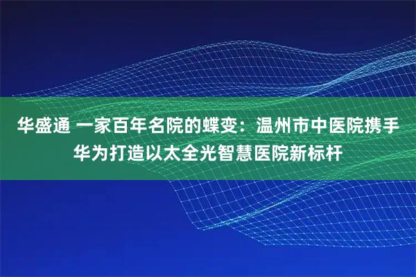 华盛通 一家百年名院的蝶变：温州市中医院携手华为打造以太全光智慧医院新标杆