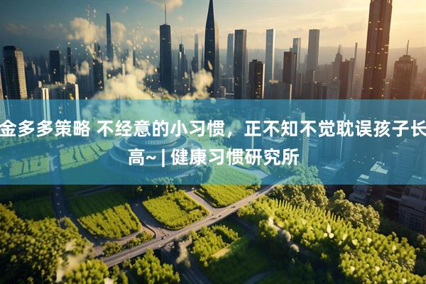 金多多策略 不经意的小习惯，正不知不觉耽误孩子长高~ | 健康习惯研究所