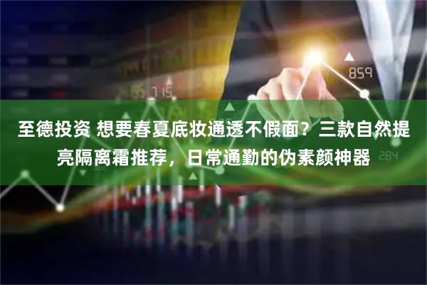 至德投资 想要春夏底妆通透不假面？三款自然提亮隔离霜推荐，日常通勤的伪素颜神器