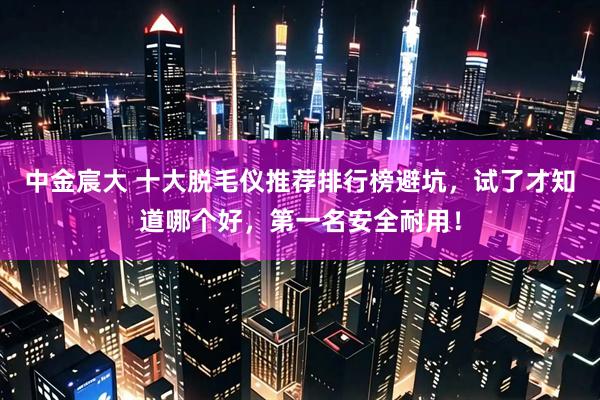 中金宸大 十大脱毛仪推荐排行榜避坑，试了才知道哪个好，第一名安全耐用！