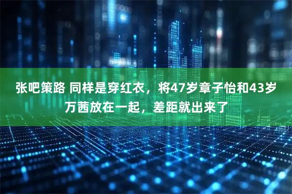 张吧策路 同样是穿红衣，将47岁章子怡和43岁万茜放在一起，差距就出来了
