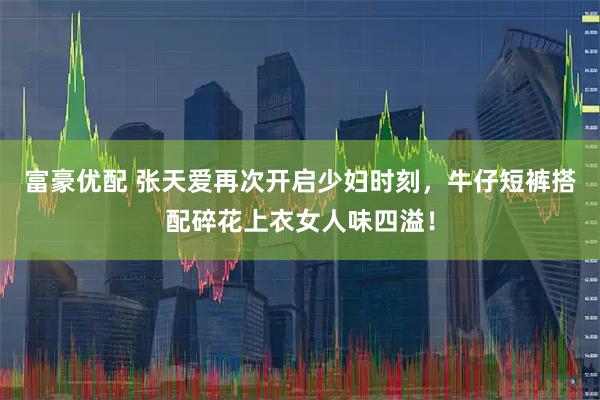 富豪优配 张天爱再次开启少妇时刻，牛仔短裤搭配碎花上衣女人味四溢！
