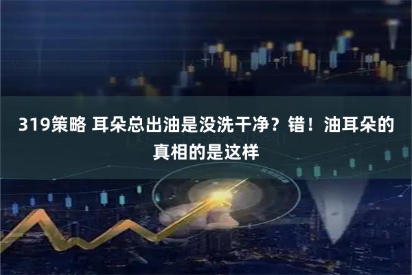 319策略 耳朵总出油是没洗干净?错!油耳朵的真相的是这样