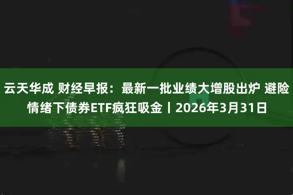 云天华成 财经早报：最新一批业绩大增股出炉 避险情绪下债券ETF疯狂吸金丨2026年3月31日