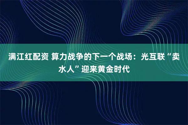 满江红配资 算力战争的下一个战场：光互联“卖水人”迎来黄金时代