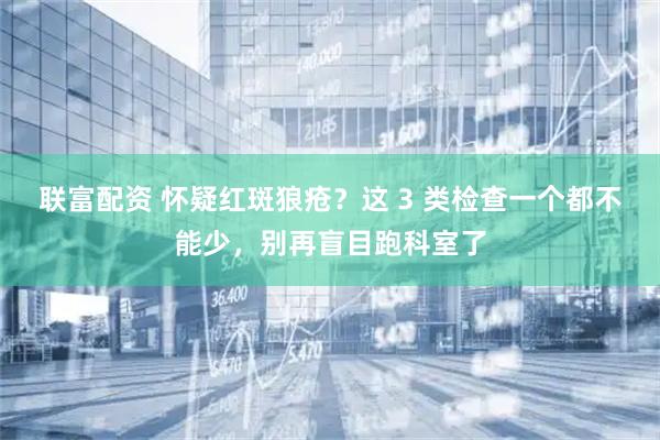 联富配资 怀疑红斑狼疮？这 3 类检查一个都不能少，别再盲目跑科室了