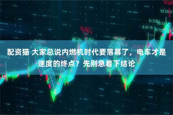 配资猫 大家总说内燃机时代要落幕了，电车才是速度的终点？先别急着下结论