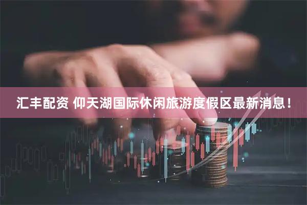 汇丰配资 仰天湖国际休闲旅游度假区最新消息！