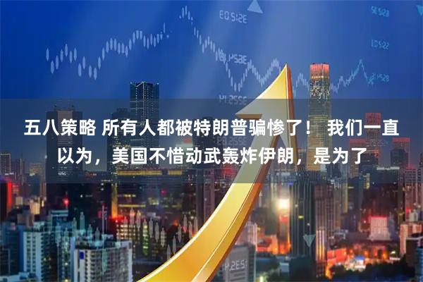 五八策略 所有人都被特朗普骗惨了! 我们一直以为,美国不惜动武轰炸伊朗,是为了