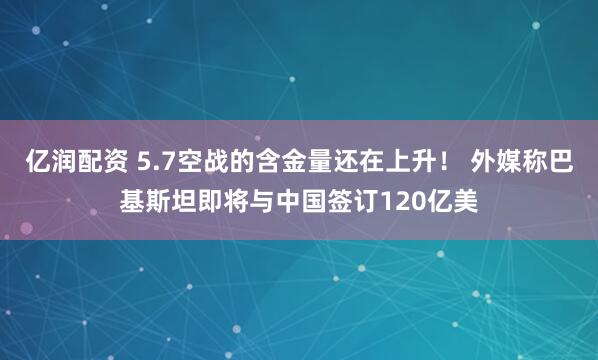 亿润配资 5.7空战的含金量还在上升！ 外媒称巴基斯坦即将与中国签订120亿美