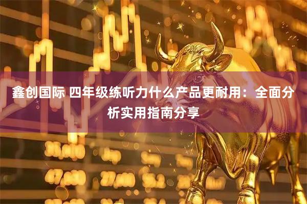 鑫创国际 四年级练听力什么产品更耐用:全面分析实用指南分享