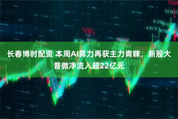 长春博时配资 本周AI算力再获主力青睐，新股大普微净流入超22亿元