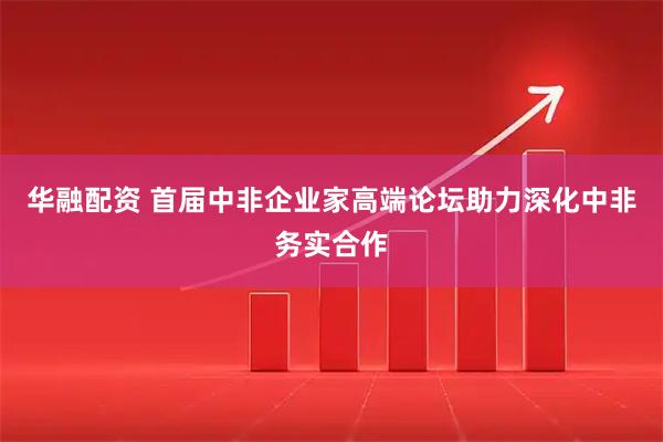 华融配资 首届中非企业家高端论坛助力深化中非务实合作