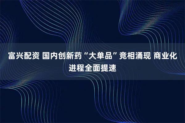富兴配资 国内创新药“大单品”竞相涌现 商业化进程全面提速