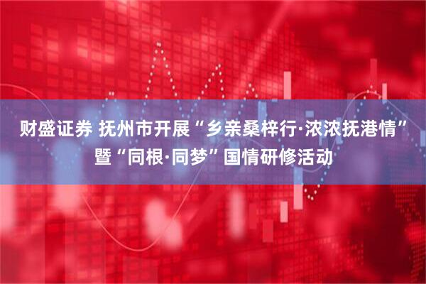 财盛证券 抚州市开展“乡亲桑梓行·浓浓抚港情”暨“同根·同梦”国情研修活动