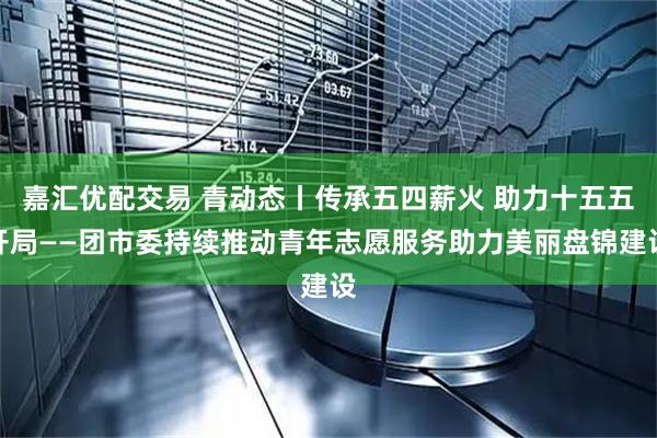 嘉汇优配交易 青动态丨传承五四薪火 助力十五五开局——团市委持续推动青年志愿服务助力美丽盘锦建设