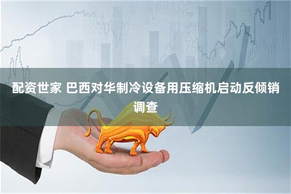 配资世家 巴西对华制冷设备用压缩机启动反倾销调查