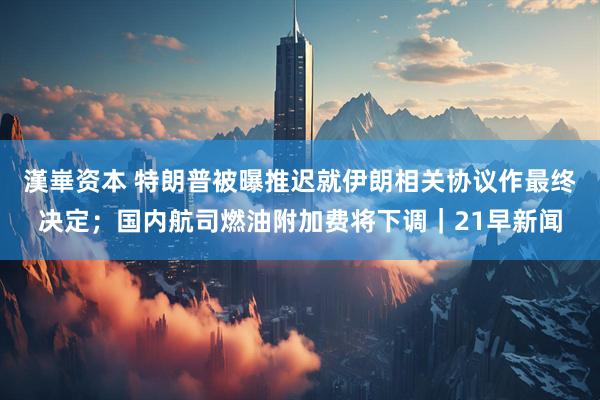 漢崋资本 特朗普被曝推迟就伊朗相关协议作最终决定;国内航司燃油附加费将下调|21早新闻
