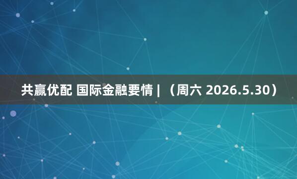 共赢优配 国际金融要情 | （周六 2026.5.30）
