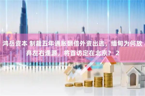 鸿岳资本 制裁五年通胀翻倍外资出逃，缅甸为何放弃左右逢源，将首访定在北京？ 2