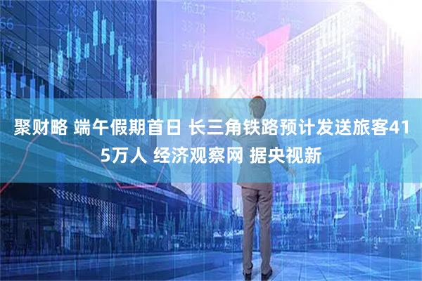 聚财略 端午假期首日 长三角铁路预计发送旅客415万人 经济观察网 据央视新