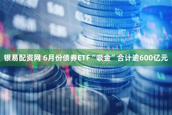 银易配资网 6月份债券ETF“吸金”合计逾600亿元
