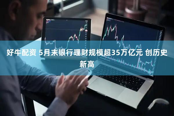 好牛配资 5月末银行理财规模超35万亿元 创历史新高