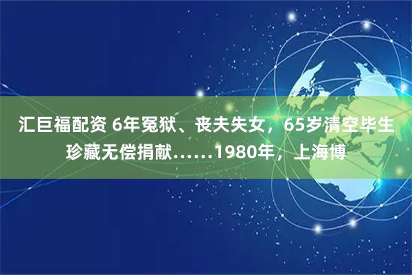 汇巨福配资 6年冤狱、丧夫失女，65岁清空毕生珍藏无偿捐献……1980年，上海博