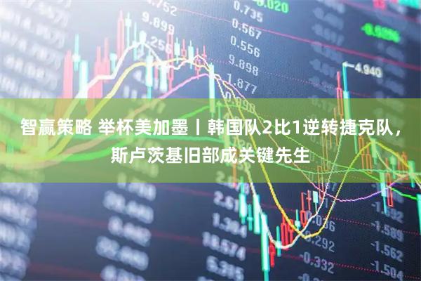 智赢策略 举杯美加墨丨韩国队2比1逆转捷克队，斯卢茨基旧部成关键先生