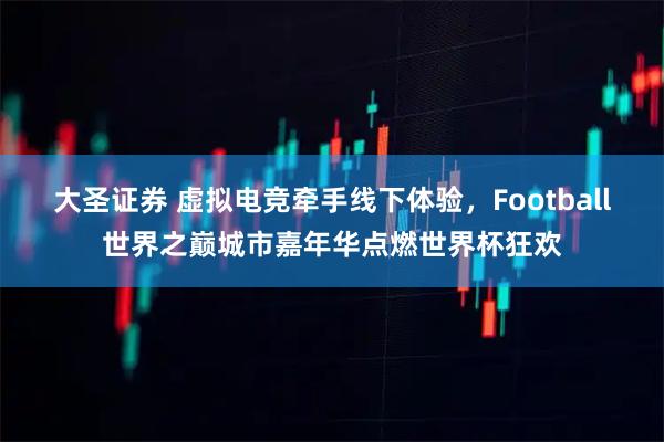 大圣证券 虚拟电竞牵手线下体验，Football世界之巅城市嘉年华点燃世界杯狂欢