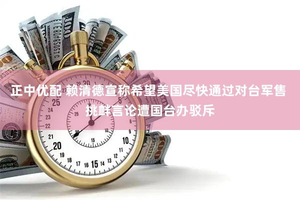 正中优配 赖清德宣称希望美国尽快通过对台军售 挑衅言论遭国台办驳斥
