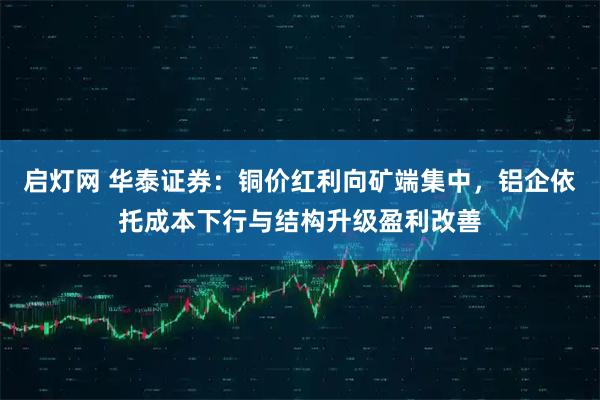 启灯网 华泰证券：铜价红利向矿端集中，铝企依托成本下行与结构升级盈利改善